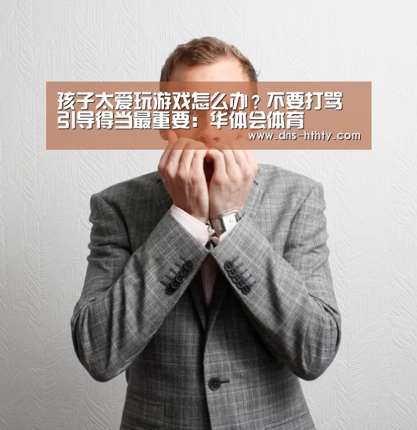 孩子太爱玩游戏怎么办?不要打骂 引导得当最重要:华体会体育(图1) 华体会体育